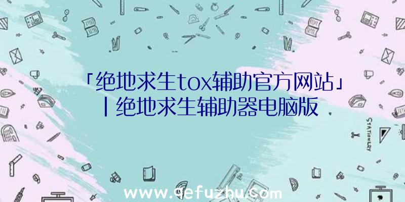 「绝地求生tox辅助官方网站」|绝地求生辅助器电脑版